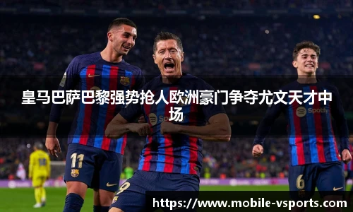 皇马巴萨巴黎强势抢人欧洲豪门争夺尤文天才中场