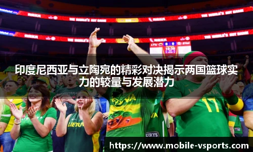 印度尼西亚与立陶宛的精彩对决揭示两国篮球实力的较量与发展潜力